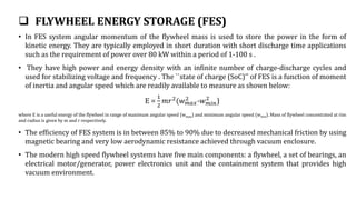  FLYWHEEL ENERGY STORAGE (FES)
• In FES system angular momentum of the flywheel mass is used to store the power in the form of
kinetic energy. They are typically employed in short duration with short discharge time applications
such as the requirement of power over 80 kW within a period of 1-100 s .
• They have high power and energy density with an infinite number of charge-discharge cycles and
used for stabilizing voltage and frequency . The ``state of charge (SoC)'' of FES is a function of moment
of inertia and angular speed which are readily available to measure as shown below:
E =
1
2
𝑚𝑟2
(𝑤𝑚𝑎𝑥
2
-𝑤𝑚𝑖𝑛
2
)
where E is a useful energy of the flywheel in range of maximum angular speed (wmax) and minimum angular speed (wmin). Mass of flywheel concentrated at rim
and radius is given by m and r respectively.
• The efficiency of FES system is in between 85% to 90% due to decreased mechanical friction by using
magnetic bearing and very low aerodynamic resistance achieved through vacuum enclosure.
• The modern high speed flywheel systems have five main components: a flywheel, a set of bearings, an
electrical motor/generator, power electronics unit and the containment system that provides high
vacuum environment.
 