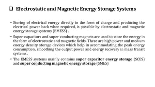  Electrostatic and Magnetic Energy Storage Systems
• Storing of electrical energy directly in the form of charge and producing the
electrical power back when required, is possible by electrostatic and magnetic
energy storage systems (EMESS) .
• Super-capacitors and super-conducting magnets are used to store the energy in
the form of electrostatic and magnetic fields. These are high power and medium
energy density storage devices which help in accommodating the peak energy
consumption, smoothing the output power and energy recovery in mass transit
systems .
• The EMESS systems mainly contains super capacitor energy storage (SCES)
and super conducting magnetic energy storage (SMES)
 