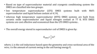 • Based on type of superconductor material and cryogenic conditioning system the
SMES are classified into two groups:
• low temperature superconductor (LTS) SMES systems built with NbTi
superconductor and liquid helium coolant at 4.3 K,
• whereas high temperature superconductor (HTS) SMES systems are built from
ceramic oxide superconductor and liquid nitrogen coolant at 77 K. HTS SMES
systems are cost effective and economical than the LTS SMES systems .
• The overall energy stored in superconductor coil of SMES is given by:
ESMES=
1
2
𝐿𝐼2
where, L is the coil inductance based upon the geometry and cross-sectional area of the
wire, i is the amount of current owing in the coil having energy E.
 
