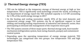  Thermal Energy storage (TES)
• TES can be defined as the temporary storage of thermal energy at high or low
temperature. TES is significantly used technology around the world, according to
U.S department of energy report the TES installed capacity is 3.3 GW accounting
for 1.9% of the world energy storage in 2017
• As the heating and cooling necessities signify 45% of the total domestic and
commercial energy usage, TES systems can be of significant support to load
shifting and heating/cooling requirements of industrial and domestic sector, thus
participating in demand side management of the respective micro grid
• The TES system consists of three major parts: thermal storage tank, heat transfer
mechanism (refrigeration system, heat owing channels, pumps) and containment
control system
• Depending upon the operating temperature of energy storage material, TES
technologies are categorized into two groups: low temperature TES and high
temperature TES .
 