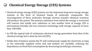 Chemical Energy Storage (CES) Systems
• Chemical energy storage (CES) systems are the important long-term energy storage
systems in the form of chemical bonds of molecular compounds. The
rearrangement of these molecules through electron transfer chemical reactions
will produce the power. The primary substance from which the energy is recovered
will convert into totally new substance or into another form of energy. CES is
environment friendly and zero emission technology with storage capacity of more
than 100 GWh.
• In CES the typical task of continuous electrical energy generation from that of the
chemical energy fuel is done by fuel cell (FC).
• Unlike that of battery system the FC will continuously supply the electricity as long
as the externally supplied active fuel and oxidant are available, reducing the
dependency on fossil fuel consumption by decreasing harmful gas emissions.
 