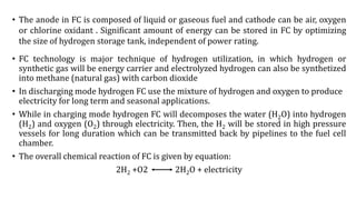 • The anode in FC is composed of liquid or gaseous fuel and cathode can be air, oxygen
or chlorine oxidant . Significant amount of energy can be stored in FC by optimizing
the size of hydrogen storage tank, independent of power rating.
• FC technology is major technique of hydrogen utilization, in which hydrogen or
synthetic gas will be energy carrier and electrolyzed hydrogen can also be synthetized
into methane (natural gas) with carbon dioxide
• In discharging mode hydrogen FC use the mixture of hydrogen and oxygen to produce
electricity for long term and seasonal applications.
• While in charging mode hydrogen FC will decomposes the water (H2O) into hydrogen
(H2) and oxygen (O2) through electricity. Then, the H2 will be stored in high pressure
vessels for long duration which can be transmitted back by pipelines to the fuel cell
chamber.
• The overall chemical reaction of FC is given by equation:
2H2 +O2 2H2O + electricity
 