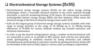  Electrochemical Storage Systems (EcSS)
• Electrochemical energy storage systems (EcSS) are the oldest energy storing
technologies where a reversible chemical reaction in the active material through
electrolyte is used for producing/storing of DC power. All conventional secondary
(rechargeable) battery energy storage (BES) and flow batteries (FBs) stores the
electrical energy in the form of chemical energy comes under EcSS.
• EcSS are the largest group of electrical energy storage systems available with wide
range of energy densities in the range of 10 Wh/kg up to 13 kW/kg having
efficiencies of 70-80% for various methods without any harmful emissions and
minimum maintenance.
• In order to get the desired voltage/power rating, a number of electrochemical cells
are connected in series or in parallel in BES system. Each cell has two electrodes:
anode (participating in oxidation reaction by losing electrons) and cathode
(simultaneously participating in reduction reaction by gaining electrons) along with
an electrolyte in the form of solid, liquid or viscous state according to requirement.
 