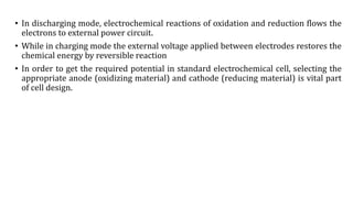 • In discharging mode, electrochemical reactions of oxidation and reduction flows the
electrons to external power circuit.
• While in charging mode the external voltage applied between electrodes restores the
chemical energy by reversible reaction
• In order to get the required potential in standard electrochemical cell, selecting the
appropriate anode (oxidizing material) and cathode (reducing material) is vital part
of cell design.
 
