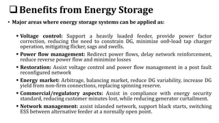 Benefits from Energy Storage
• Major areas where energy storage systems can be applied as:
 Voltage control: Support a heavily loaded feeder, provide power factor
correction, reducing the need to constrain DG, minimize on0-load tap charger
operation, mitigating flicker, sags and swells.
 Power flow management: Redirect power flows, delay network reinforcement,
reduce reverse power flow and minimize losses
 Restoration: Assist voltage control and power flow management in a post fault
reconfigured network
 Energy market: Arbitrage, balancing market, reduce DG variability, increase DG
yield from non-firm connections, replacing spinning reserve.
 Commercial/regulatory aspects: Assist in compliance with energy security
standard, reducing customer minutes lost, while reducing generator curtailment.
 Network management: assist islanded network, support black starts, switching
ESS between alternative feeder at a normally open point.
 