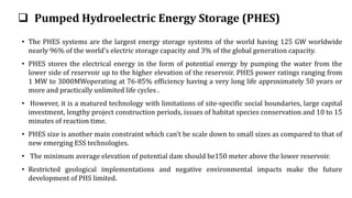  Pumped Hydroelectric Energy Storage (PHES)
• The PHES systems are the largest energy storage systems of the world having 125 GW worldwide
nearly 96% of the world's electric storage capacity and 3% of the global generation capacity.
• PHES stores the electrical energy in the form of potential energy by pumping the water from the
lower side of reservoir up to the higher elevation of the reservoir. PHES power ratings ranging from
1 MW to 3000MWoperating at 76-85% efficiency having a very long life approximately 50 years or
more and practically unlimited life cycles .
• However, it is a matured technology with limitations of site-specific social boundaries, large capital
investment, lengthy project construction periods, issues of habitat species conservation and 10 to 15
minutes of reaction time.
• PHES size is another main constraint which can't be scale down to small sizes as compared to that of
new emerging ESS technologies.
• The minimum average elevation of potential dam should be150 meter above the lower reservoir.
• Restricted geological implementations and negative environmental impacts make the future
development of PHS limited.
 