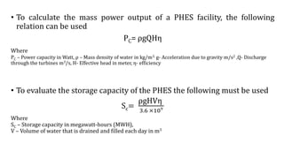 • To calculate the mass power output of a PHES facility, the following
relation can be used
PC= ρgQHη
Where
PC – Power capacity in Watt, ρ – Mass density of water in kg/m3, g- Acceleration due to gravity m/s2 ,Q- Discharge
through the turbines m3/s, H- Effective head in meter, η- efficiency
• To evaluate the storage capacity of the PHES the following must be used
Sc=
ρgHVη
3.6 ×109
Where
SC – Storage capacity in megawatt-hours (MWH),
V – Volume of water that is drained and filled each day in m3
 