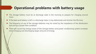 Operational problems with battery usage
 The storage battery must be at discharge state in the morning to prepare for charging around
noon.
 If the lead-acid battery is left in a discharge state, it may deteriorate and shorten the life time.
 The frequency of use of the storage batteries may be varied by the impedance of the distribution
line and by a power flow condition.
 There are round-trip energy losses of the storage battery and power conditioning system increases
when charging and discharging larger amounts of energy.
 
