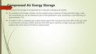 Compressed Air Energy Storage
 It involves the storage of compressed air in disused underground cavities.
 An underground storage complex can be created using a network of large diameter pipes. Later,
the compressed air can be released as part of the generation cycle, providing a cycle efficiency of
approximately 75%.
 A modern CAES is a peaking gas turbine power plant that consumes less than 40% of the gas used
in a combined-cycle gas turbine (and less than 60% gas is used by a single-cycle gas turbine) to
produce the same amount of electric output power.
 
