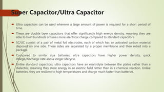 Super Capacitor/Ultra Capacitor
 Ultra capacitors can be used wherever a large amount of power is required for a short period of
time.
 These are double layer capacitors that offer significantly high energy density, meaning they are
able to hold hundreds of times more electrical charge compared to standard capacitors.
 SC/UC consist of a pair of metal foil electrodes, each of which has an activated carbon material
deposed on one side. These sides are separated by a proper membrane and then rolled into a
package.
 Compared to similar size batteries, ultra capacitors have higher power density, quick
charge/discharge rate and a longer lifecycle.
 Unlike standard capacitors, ultra capacitors have an electrolyte between the plates rather than a
dielectric, meaning they store energy in an electric field rather than in a chemical reaction. Unlike
batteries, they are resilient to high temperatures and charge much faster than batteries.
 