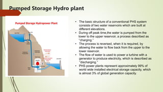 Pumped Storage Hydro plant
• The basic structure of a conventional PHS system
consists of two water reservoirs which are built at
different elevations.
• During off peak time,the water is pumped from the
lower to the upper reservoir, a process described as
‘‘charging.’’
• The process is reversed, when it is required, by
allowing the water to flow back from the upper to the
lower reservoir.
• The flow of water is used to power a turbine with a
generator to produce electricity, which is described as
‘‘discharging.’’
• PHS power plants represent approximately 99% of
world wide installed electrical storage capacity, which
is almost 3% of global generation capacity.
 
