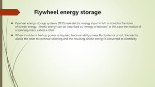 Flywheel energy storage
 Flywheel energy storage systems (FESS) use electric energy input which is stored in the form
of kinetic energy. Kinetic energy can be described as “energy of motion,” in this case the motion of
a spinning mass, called a rotor.
 When short-term backup power is required because utility power fluctuates or is lost, the inertia
allows the rotor to continue spinning and the resulting kinetic energy is converted to electricity.
 