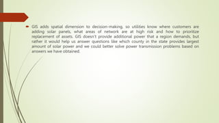  GIS adds spatial dimension to decision-making, so utilities know where customers are
adding solar panels, what areas of network are at high risk and how to prioritize
replacement of assets. GIS doesn’t provide additional power that a region demands, but
rather it would help us answer questions like which county in the state provides largest
amount of solar power and we could better solve power transmission problems based on
answers we have obtained.
 