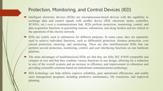 Protection, Monitoring, and Control Devices (IED)
 Intelligent electronic devices (IEDs) are microprocessor-based devices with the capability to
exchange data and control signals with another device (IED, electronic meter, controller,
SCADA, etc.) over a communications link. IEDs perform protection, monitoring, control, and
data acquisition functions in generating stations, substations, and along feeders and are critical to
the operations of the electric network.
 IEDs are widely used in substations for different purposes. In some cases, they are separately
used to achieve individual functions, such as differential protection, distance protection, over
current protection, metering, and monitoring. There are also multifunctional IEDs that can
perform several protection, monitoring, control, and user interfacing functions on one hardware
platform.
 The main advantages of multifunctional IEDs are that they are fully IEC 61850 compatible and
compact in size and that they combine various functions in one design, allowing for a reduction
in size of the overall systems and an increase in efficiency and improvement in robustness and
providing extensible solutions based on mainstream communications technology.
 IED technology can help utilities improve reliability, gain operational efficiencies, and enable
asset management programs including predictive maintenance, life extensions, and improved
planning.
 