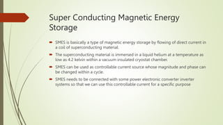Super Conducting Magnetic Energy
Storage
 SMES is basically a type of magnetic energy storage by flowing of direct current in
a coil of superconducting material.
 The superconducting material is immersed in a liquid helium at a temperature as
low as 4.2 kelvin within a vacuum insulated cryostat chamber.
 SMES can be used as controllable current source whose magnitude and phase can
be changed within a cycle.
 SMES needs to be connected with some power electronic converter inverter
systems so that we can use this controllable current for a specific purpose
 