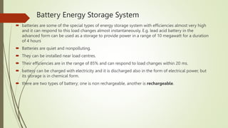 Battery Energy Storage System
 batteries are some of the special types of energy storage system with efficiencies almost very high
and it can respond to this load changes almost instantaneously. E.g. lead acid battery in the
advanced form can be used as a storage to provide power in a range of 10 megawatt for a duration
of 4 hours
 Batteries are quiet and nonpolluting.
 They can be installed near load centres.
 Their efficiencies are in the range of 85% and can respond to load changes within 20 ms.
 battery can be charged with electricity and it is discharged also in the form of electrical power, but
its storage is in chemical form.
 there are two types of battery; one is non rechargeable, another is rechargeable.
 
