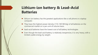 Lithium-ion battery & Lead–Acid
Batteries
 lithium-ion battery has the greatest applications like a cell phone or a laptop
computer.
 They have the highest power density (110–140 Wh/kg) of all batteries on the
commercial market on a per-unit-of volume basis.
 lead–acid batteries have the lowest cost of all battery technologies.
 Even though the lead–acid battery is relatively inexpensive, it is very heavy, with a
limited usable energy by weight.
 