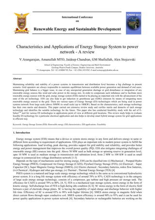 International Conference
on
Renewable Energy and Sustainable Development
Characteristics and Applications of Energy Storage System to power
network - A review
V.Arangarajan, Amanullah MTO, Jaideep Chandran, GM Shafiullah, Alex Stojcevski
School of Engineering, Faculty of Science, Engineering and Built Environment
Geelong Waurn Ponds Campus, Deakin University, Australia
*V.Arangarajan. Tel:+61 410006730, Fax: +61 (204) 2453502, E-mail:avinayag@deakin.edu.au
Abstract
Maintaining reliability and stability of a power systems in transmission and distribution level becomes a big challenge in present
scenario. Grid operators are always responsible to maintain equilibrium between available power generation and demand of end users.
Maintaining grid balance is a bigger issue, in case of any unexpected generation shortage or grid disturbance or integration of any
renewable energy sources like wind and solar power in the energy mix. In order to compensate such imbalance and to facilitate more
renewable energy sources with the grid, energy storage system (ESS) started to be playing an important role with the advancement of the
state of the art technology. ESS can also help to get reduction in greenhouse gas (GHG) emission by means of integrating more
renewable energy sources to the grid. There are various types of Energy Storage (ES) technologies which are being used in power
systems network from large scale (above 50MW) to small scale (up to 100KW). Based on the characteristics, each storage technology
has their own merits and demerits. This paper carried out extensive review study and verifies merits and demerits of each storage
technology and identifies the suitable technology for the future. This paper also has conducted feasibility study with the aid of E-
SelectTM
tool for various ES technologies in applications point of view at different grid locations. This review study helps to evaluate
feasible ES technology for a particular electrical application and also helps to develop smart hybrid storage system for grid applications
in efficient way.
Keywords: Energy Storage System (ESS), Renewable energy, ESS characteristics, ESS applications, Feasibility
1. Introduction
Energy storage system (ESS) means that a device or system stores energy in any form and delivers energy in same or
different form according to requirement of applications. ESS plays an important role in modern power system to fulfill the
following applications: load leveling, peak shaving, provides support for grid stability and reliability, and provides better
energy and power management that improves the overall power quality (PQ). ESS also mitigates integrating challenges of
renewable energy (RE) sources into the grid. Above 50 MW used as bulk storage or spinning reserve in generation level,
upto 10 MW is used as medium storage in transmission and substation level, from 2 MW to 100 KW is used as small
storage in commercial low voltage distribution network [1-3]
Depends on the type of mechanisms used for storing energy, ESS can be classified into (i) Mechanical ; Pumped Hydro
Energy Storage (PHES), Compressed Air Energy Storage (CAES), Flywheel Energy Storage (FES), (ii) Electrical ; Super
Capacitor (SC), Super Magnetic Energy Storage (SMES), (iii) Electro chemical ; Secondary batteries, redox flow batteries,
(iv) Chemical ; Hydrogen and other gas storage, (v) Thermal ; Thermal Energy Storage (TES) [4]
PHES system is a matured and large scale energy storage technology which is the same as to conventional hydroelectric
power system. It is a long life storage system with efficiency of around 70% to 85%. CAES technology is in the category
of large scale energy storage technology, consists of a compressor, gas turbine and high pressure air storage tank. The
efficiency for CAES is around 70% to 80%. [4, 5]. FES is a mechanical type storage system, stores energy in the form of
kinetic energy. Self-discharge loss of FES is high during idle condition [4, 6]. SC stores energy in the form of electric field
between a pair of electrode charge plates. SC is having the capability of rapid charge and discharge behavior with higher
life time. Efficiency of SC is around 85% to 98% with higher lifetime [6]. SMES stores energy in magnetic field when
direct current flows through super conductive coil. SMES system efficiency is around 90% to 95% and it can be used for
power quality applications in power system network [4]. Secondary batteries or rechargeable batteries are working on the
 
