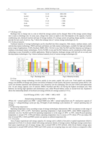 4 Author name , ICRESD 2014/Paper Code
NaS 12--20 2000--4500
Na-NiCl 12--20 1000--2500
Zn-air 30 > 2000
V-Redox 15--20 > 13000
Zn-Br 5--10 > 2000
Hydrogen 5--15 > 1000
2.7. Recharge time
Recharge time or charge rate is a rate at which the storage system can be charged. Most of the storage system charge
rate is same as discharge rate. In some cases, charge time varies as rapid or slow that depends on the capacity of power
conditioning unit, chemical reaction and type of storage medium. If a storage system not getting charge quickly, it cannot
provide for next cycle of service. Fig. 7 shows the recharge time of various storage technologies [6, 9].
2.8. Technical maturity
Technical maturity of storage technologies can be classified into three categories; fully mature, medium mature, early
and develop mature technology. PHES and lead acid battery are fully mature technologies, available for high and medium
power range of applications. CAES, flywheel, SMES, DLC, Ni-Cd, Li-ion, NaS, Na-NiCl and flow batteries are belongs to
medium or developed mature technologies. Ni-Cd, Ni-MH, Li-ion and Na-NiCl batteries can be considered as fully mature
technology in case of portable or mobile applications. Metal air batteries, hydrogen storage with fuel cell are an early and
develop mature technologies. Fig. 8 shows technical maturity level of various storage technologies [6]
Fig.7. Recharge time Fig.8. Maturity level[6]
2.9. Cost
Cost of energy storage technology involves mainly in two parts; capital, life cycle cost. Total capital cost includes
energy cost ($/kWh) of storage unit, power cost ($/kw) of balance of sub system, like power conversion system (PCS). Life
cycle cost includes operation and maintenance cost, electricity cost for recharging, fuel cost (for CAES) and replacement
cost. As per energy capacity cost of concern, SMES, Flywheel and DLC are having the highest investment cost. NaS
batteries are having high operation and maintenance cost, while Pb-acid battery comes in second level [6]. Equation-2
shows the relationship details of levelized cost energy ($/kwh) of a storage system [3, 9-11].
Cost Of Energy (COE) = (AC + OMC + ARC) /AED (2)
Annual energy discharge (AED) = P*n*H*D (3)
(Where AC = annual capital cost, OMC = annual O&M cost, ARC = annual replacement cost, P= rated power capacity of
storage, n = charge/discharge cycles per day, H=length of each discharge cycle duration, D = annual operating days of
storage).
2.10. Operating temperature
Operating temperature varies according to type of storage technologies characteristic. DLC can operate in wide range of
temperature from -450
C to 850
C. NaS battery operating temperature is high around 3000
C, while SMES temperature is
extremely very low. Na-NiCl and Ni-Cd operating temperature is in the range of -400
C to 700
C, while Pb-acid operating
temperature is around 270
C. If Pb-acid battery operating temperature rises in excess of 50
C (from 270
C) can reduce life
time of around 50%. CAES and PHES system can operate at ambient temperature [6]
2.11. Foot print
Area of space required per unit energy capacity of a storage unit is called as foot print or spatial requirement which is
expressed in m2
/kwh. It is closely related with energy and power density of storage system. Hydrogen storage system have
least space required per unit of energy storage, that is around 0.005 to 0.05 m2/kwh, while Zn-air battery storage space
requirement is around 0.005 m2/kwh. PHES and CAES system are occupying large area and volume as compared to other
 