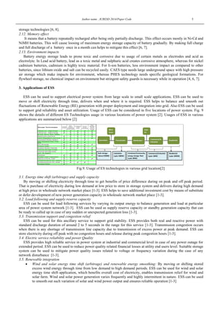 Author name , ICRESD 2014/Paper Code 5
storage technologies [6, 8].
2.12. Memory effect
It means that a battery repeatedly recharged after being only partially discharge. This effect occurs mostly in Ni-Cd and
NiMH batteries. This will cause loosing of maximum energy storage capacity of battery gradually. By making full charge
and full discharge of a battery once in a month can helps to mitigate this effect [6, 7].
2.13. Environment impacts
Battery energy storage leads to prone toxic and corrosive due to usage of certain metals as electrodes and acid as
electrolyte. In Lead acid battery, lead as a toxic metal and sulphuric acid creates corrosive atmosphere, whereas for nickel
cadmium batteries, cadmium is highly toxic material. For li-ion batteries, less environment impact as compared to other
batteries, since lithium oxide and salt can be recycled easily. CAES type needs large underground space with high pressure
air storage which make impacts for environment, whereas PHES technology needs specific geological formations. For
flywheel storage, no chemical impact on environment but stringent safety guards is necessary while in operation [4, 6, 7].
3. Applications of ESS
ESS can be used to support electrical power system from large scale to small scale applications. ESS can be used to
move or shift electricity through time, delivers when and where it is required. ESS helps to balance and smooth out
fluctuations of Renewable Energy (RE) generation with proper deployment and integration into grid. Also ESS can be used
to support grid reliability and asset utilization. Usage of ESS can be considered in five locations of power system. Fig. 9
shows the details of different ES Technologies usage in various locations of power system [2]. Usages of ESS in various
applications are summarized below [2]
Fig.9. Usage of ES technologies in various grid location[2]
3.1. Energy time shift (arbitrage) and supply capacity
By moving or shifting electricity through time to get benefits of price difference during on peak and off peak period.
That is purchase of electricity during low demand at low price to store in storage system and delivers during high demand
at high price in wholesale network market place [1-3]. ESS helps to save additional investment cost by means of substitute
or defer development of new power generation capacity in wholesale network market place [1-3].
3.2. Load following and supply reserve capacity
ESS can be used for load following services by varying its output energy to balance generation and load at particular
area of power system network [1-3]. ESS can be used as supply reserve capacity or standby generation capacity that can
be ready to called up in case of any sudden or unexpected generation loss [1-3].
3.3. Transmission support and congestion relief
ESS can be used for this ancillary service to support grid stability. ESS provides both real and reactive power with
standard discharge duration of around 2 to 5 seconds in the range for this service [1-3]. Transmission congestion occurs
when there is any shortage of transmission line capacity due to transmission of excess power at peak demand. ESS can
store electricity during off peak with no congestion hours and release during peak congestion hours [1-3].
3.4. Electric service reliability and power Quality
ESS provides high reliable service in power system at industrial and commercial level in case of any power outage for
extended period. ESS can be used to reduce power quality related financial losses at utility end users level. Suitable storage
system can be used to mitigate power quality issues related to voltage or frequency variation during the case of any
network disturbance [1-3].
3.5. Renewable integration
 Wind and solar energy time shift (arbitrage) and renewable energy smoothing: By moving or shifting stored
excess wind energy through time from low demand to high demand periods. ESS can be used for wind and solar
energy time shift application, which benefits overall cost of electricity, enables transmission relief for wind and
solar farm. Wind and solar power generation varies frequently and highly intermittent in nature. ESS can be used
to smooth out such variation of solar and wind power output and ensures reliable operation [1-3]
 