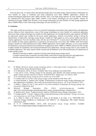 8 Author name , ICRESD 2014/Paper Code
From the above Fig. 14, clearly shows that thermal storage (hot), li-ion high energy, lead acid battery technologies are
more feasible for usage in residential and small commercial level (upto 100KW) applications, whereas for
commercial/industrial applications (upto 1MW), Na-NiCl, NaS, Li-ion high energy batteries are more feasible. Similarly
for containers/CES fleet location (upto 2MW), NaNiCl, Li-ion battery technologies are more feasible, whereas for
substation level (upto 10MW) NaS, flywheel, Li-ion storage technologies are more feasible. For bulk storage applications
(above 50MW) PHES, CAES, NaS storage technologies are more feasible [2, 3].
5. Conclusion
This study carried out an extensive review on current ES technologies and explores their characteristics and application
services. Based on their characteristics, some of the storage technologies are more feasible for a particular application
while some other storage technologies are suitable for other applications. For example flywheel, super capacitor and SMES
are high power density type, suitable for the power quality applications, whereas Li-ion battery storage is having the
characteristics of high power and high energy density, suitable for T&D support as well as power quality and electric
vehicles applications. From the feasibility study with the aid of ES-SelectTM
, it clearly shows that PHES and CAES are
more feasible for bulk storage applications at generation and transmission level (more than 50MW) while NaS battery
storage is feasible for T&D (substation) level (upto 10MW) applications. Due to higher efficiency, Li-ion is more feasible
for distribution, commercial/industrial and residential level applications (from 10MW to 100KW) whereas Na-NiCl storage
is highly feasible for distribution and commercial/industrial level applications. Thermal storage (hot) is more feasible for
residential application. This study requires further research and development in the following directions for deployment of
a smart storage system:
 Research and study in depth is required to develop smart hybrid energy storage system
 Further research study is required to develop feasible, smart ESS for smart grid and micro grid applications
 Further study and development of smart control system to integrate reliable ESS in Micro grid.
Reference
[1] D. Rastler, Electricity energy storage technology options: a white paper primer on applications, costs and
benefits: Electric Power Research Institute, 2010.
[2] S. N. laboratories. (2012). Es-Select. Available: http://www.sandia.gov/ess/esselect.html
[3] J. Eyer and G. Corey, "Energy storage for the electricity grid: Benefits and market potential assessment
guide," Sandia National Laboratories Report, SAND2010-0815, Albuquerque, New Mexico, 2010.
[4] A. G. Ter-Gazarân, Energy storage for power systems vol. 6: Iet, 1994.
[5] F. S. Barnes and J. G. Levine, Large energy storage systems handbook: CRC Press, 2011.
[6] A. Chatzivasileiadi, E. Ampatzi, and I. Knight, "Characteristics of electrical energy storage technologies and
their applications in buildings," Renewable and Sustainable Energy Reviews, vol. 25, pp. 814-830, 9// 2013.
[7] J. Zhang, L. Zhang, H. Liu, A. Sun, and R.-S. Liu, Electrochemical Technologies for Energy Storage and
Conversion: Wiley-VCH, 2011.
[8] Electricty Stotrage Association, ESA. (2011). electricitystorage.org. Available:
http://www.electricitystorage.org/technology/about_energy_storage/technology_characterisitics
[9] H. Ibrahim and A. Ilinca, "Techno-Economic Analysis of Different Energy Storage Technologies," 2013.
[10] P. Poonpun and W. T. Jewell, "Analysis of the cost per kilowatt hour to store electricity," Energy conversion,
ieee transactions on, vol. 23, pp. 529-534, 2008.
[11] A. A. Akhil, G. Huff, A. B. Currier, B. C. Kaun, D. M. Rastler, S. B. Chen, et al., "DOE/EPRI 2013
Electricity Storage Handbook in Collaboration with NRECA," ed: Albuquerque, NM: Sandia National
Laboratories, 2013.
[12] D. S. N. LABORATORIES. (2012). DOE international energy storage database. Available:
http://www.energystorageexchange.org/application/contact_us
 