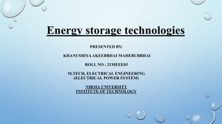 Energy storage technologies
PRESENTED BY:
KHANUSHIYA AKEEBBHAI MAHEBUBBHAI
ROLL NO : 21MEEE03
M.TECH, ELECTRICAL ENGINEERING
(ELECTRICAL POWER SYSTEM)
NIRMA UNIVERSITY
INSTITUTE OF TECHNOLOGY
 