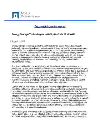 Get more info on this report!


Energy Storage Technologies in Utility Markets Worldwide

August 1, 2010

Energy storage systems provide the ability to balance power demand and supply,
reduce electric surges and sags, maintain power frequency, and ensure power remains
available for critical loads when power outages occur. They can also provide enough
power to maintain operations until systems can be shut down in an orderly fashion or
provide enough power until other on-site generation sources come on-line. Energy
storage solutions additionally afford several strategic benefits such as improved
flexibility for grid operators, increased national energy security, and reduced
environmental impact.

The financial benefits of energy storage within the generation, transmission, and
distribution system are numerous. With the incorporation of energy storage into the grid,
the utility sector and customers can expect reduced financial losses due to outages and
poor power quality. Energy storage solutions can improve the efficiency of, and thus
reduce the costs associated with, load following, frequency regulation and provision of
reserves. They can also improve the return on renewable energy generation
investments, enable profitable power market arbitrage, enable the deferral of electric
infrastructure investments, and reduce end-user electricity costs.

Current and future demand for high quality, reliable electricity exceeds the supply
capabilities of current infrastructure. Energy storage solutions can help to maximize the
capacity of current infrastructure while improving power quality and reliability. Demand
for energy storage solutions is expected to further benefit from the growing trends in the
adoption of renewable energy generation and microgrid solutions. The significant public
and private investments currently being made are also expected to bolster the growth of
energy storage solutions in the utility sector. However, a number of challenges remain,
including the need to further improve the cost/performance of current technologies, the
relative lack of technical and commercial maturity of many energy storage solutions,
and regulatory and monetization issues.

With electric grids around the world struggling to meet the rising demand for more and
higher quality power in a cost effective and environmentally conscious manner, utilities
and other service providers responsible for reliable electricity service are continuing to
 