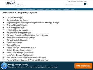 TAKE THIS COURSE
Introduction to Energy Storage Systems:
• Concept of Energy
• Concept of Storing Energy
• Engineering and Non-Engineering Definition of Energy Storage
• Types of Energy Storage
• Why Energy Storage?
• History of Energy Storage
• Rationale for Energy Storage
• Purpose, Process and Roadmap of Energy Storage
• Key Application of Energy Storage
• Current Installed Capacity
• Electricity Storage
• Thermal Storage
• Energy Storage Deployment to 2050
• Energy Storage Development
• Short Term Storage Applications
• Long Term Storage Applications
• Policy, Finance and International Collaborations
• Future of Energy Storage & Alternate Electrolytes
Energy Storage Training
https://www.tonex.com/training-courses/energy-storage-training/
 