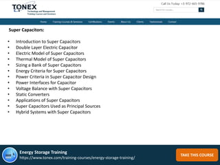 TAKE THIS COURSE
Super Capacitors:
• Introduction to Super Capacitors
• Double Layer Electric Capacitor
• Electric Model of Super Capacitors
• Thermal Model of Super Capacitors
• Sizing a Bank of Super Capacitors
• Energy Criteria for Super Capacitors
• Power Criteria in Super Capacitor Design
• Power Interfaces for Capacitor
• Voltage Balance with Super Capacitors
• Static Converters
• Applications of Super Capacitors
• Super Capacitors Used as Principal Sources
• Hybrid Systems with Super Capacitors
Energy Storage Training
https://www.tonex.com/training-courses/energy-storage-training/
 