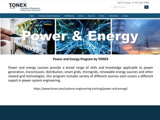 Power & Energy
Power and Energy Program by TONEX
Power and energy courses provide a broad range of skills and knowledge applicable to power
generation, transmission, distribution, smart grids, microgrids, renewable energy sources and other
related grid technologies. Our program includes variety of different courses each covers a different
aspect in power system engineering.
https://www.tonex.com/systems-engineering-training/power-and-energy/
 