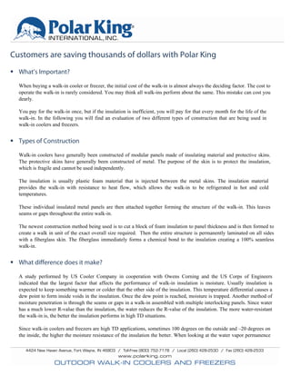 Customers are saving thousands of dollars with Polar King
 What’s Important?
When buying a walk-in cooler or freezer, the initial cost of the walk-in is almost always the deciding factor. The cost to
operate the walk-in is rarely considered. You may think all walk-ins perform about the same. This mistake can cost you
dearly.
You pay for the walk-in once, but if the insulation is inefficient, you will pay for that every month for the life of the
walk-in. In the following you will find an evaluation of two different types of construction that are being used in
walk-in coolers and freezers.
 Types of Construction
Walk-in coolers have generally been constructed of modular panels made of insulating material and protective skins.
The protective skins have generally been constructed of metal. The purpose of the skin is to protect the insulation,
which is fragile and cannot be used independently.
The insulation is usually plastic foam material that is injected between the metal skins. The insulation material
provides the walk-in with resistance to heat flow, which allows the walk-in to be refrigerated in hot and cold
temperatures.
These individual insulated metal panels are then attached together forming the structure of the walk-in. This leaves
seams or gaps throughout the entire walk-in.
The newest construction method being used is to cut a block of foam insulation to panel thickness and is then formed to
create a walk in unit of the exact overall size required. Then the entire structure is permanently laminated on all sides
with a fiberglass skin. The fiberglass immediately forms a chemical bond to the insulation creating a 100% seamless
walk-in.
 What difference does it make?
A study performed by US Cooler Company in cooperation with Owens Corning and the US Corps of Engineers
indicated that the largest factor that affects the performance of walk-in insulation is moisture. Usually insulation is
expected to keep something warmer or colder that the other side of the insulation. This temperature differential causes a
dew point to form inside voids in the insulation. Once the dew point is reached, moisture is trapped. Another method of
moisture penetration is through the seams or gaps in a walk-in assembled with multiple interlocking panels. Since water
has a much lower R-value than the insulation, the water reduces the R-value of the insulation. The more water-resistant
the walk-in is, the better the insulation performs in high TD situations.
Since walk-in coolers and freezers are high TD applications, sometimes 100 degrees on the outside and –20 degrees on
the inside, the higher the moisture resistance of the insulation the better. When looking at the water vapor permanence
 
