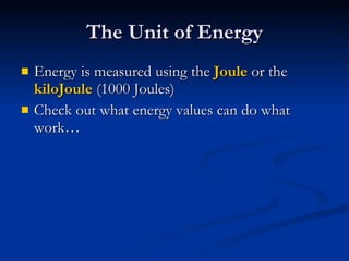 The Unit of Energy Energy is measured using the  Joule  or the  kiloJoule  (1000 Joules) Check out what energy values can do what work… 