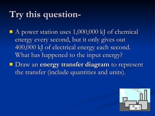 Try this question- A power station uses 1,000,000 kJ of chemical energy every second, but it only gives out 400,000 kJ of electrical energy each second. What has happened to the input energy?  Draw an  energy transfer   diagram  to represent the transfer (include quantities and units). 