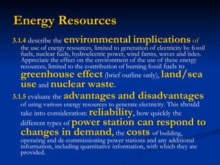Energy Resources 3.1.4  describe the  environmental   implications  of  the use of energy resources, limited to generation of electricity by fossil fuels, nuclear fuels, hydroelectric power, wind farms, waves and tides. Appreciate the effect on the environment of the use of these energy resources, limited to the contribution of burning fossil  fuels to  greenhouse effect  (brief outline only),  land/sea use   and   nuclear waste . 3.1.5  evaluate the   advantages   and disadvantages   of using various energy resources to generate electricity. This  should take into consideration:  reliability ,  how quickly the different types of   power station can respond to changes in demand ,   the   costs   of building, operating and de-commissioning power stations and any additional information, including quantitative information, with which they are provided. 