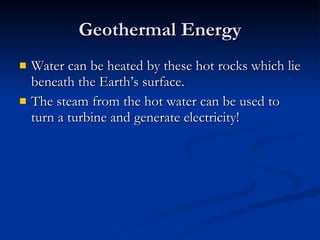 Geothermal Energy Water can be heated by these hot rocks which lie beneath the Earth’s surface. The steam from the hot water can be used to turn a turbine and generate electricity! 