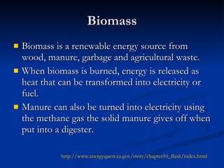 Biomass Biomass is a renewable energy source from wood, manure, garbage and agricultural waste. When biomass is burned, energy is released as heat that can be transformed into electricity or fuel. Manure can also be turned into electricity using the methane gas the solid manure gives off when put into a digester. http://www.energyquest.ca.gov/story/chapter10_flash/index.html   