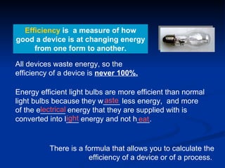 Efficiency  is  a measure of how good a device is at changing energy from one form to another. All devices waste energy, so the efficiency of a device is  never 100%. There is a formula that allows you to calculate the efficiency of a device or of a process.  Energy efficient light bulbs are more efficient than normal light bulbs because they w____ less energy,  and more of the e______ energy that they are supplied with is converted into l___ energy and not h___. aste lectrical ight eat 