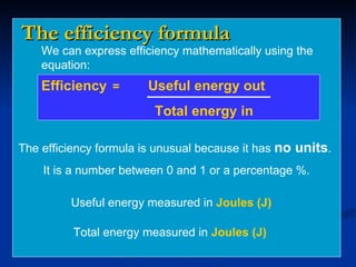 The efficiency formula We can express efficiency mathematically using the equation: Efficiency =  Useful energy out   Total energy in The efficiency formula is unusual because it has  no units .  It is a number between 0 and 1 or a percentage %. Useful energy measured in  Joules (J) Total energy measured in  Joules (J) 