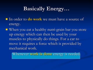Basically Energy… In order to  do work  we must have a source of energy.  When you eat a healthy nutri-grain bar you store up energy which can then be used by your muscles to physically do things. For a car to move it requires a force which is provided by mechanical work. Whenever  work is done  energy is needed. 