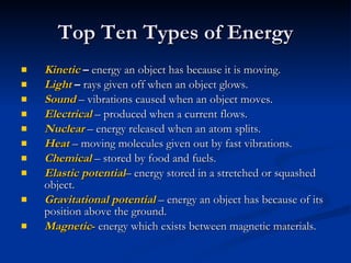 Top Ten Types of Energy Kinetic  –  energy an object has because it is moving. Light  –  rays given off when an object glows. Sound  – vibrations caused when an object moves. Electrical  – produced when a current flows. Nuclear  – energy released when an atom splits. Heat  – moving molecules given out by fast vibrations. Chemical  – stored by food and fuels. Elastic potential – energy stored in a stretched or squashed object. Gravitational potential   – energy an object has because of its position above the ground. Magnetic -  energy which exists between magnetic materials. 