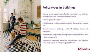 Policy types in buildings
Building codes: caps on space, flexible use of space and facilities,
heating and cooling control automation/control
Taxation: property taxation
Public housing: rent bonus to tenants for changing to a smaller
flat
Shared economy: co-living, rental of facilities instead of
ownership
Public sector: programmes aiming at efficient use of space (real
estate management)
Information measures addressing procurement and habitual
behaviour, such as building energy certificates
28.9.2021
15 28.9.2021
 