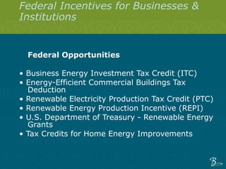 Federal Incentives for Businesses & Institutions  Federal Opportunities    •  Business Energy Investment Tax Credit (ITC)  •  Energy-Efficient Commercial Buildings Tax Deduction  •  Renewable Electricity Production Tax Credit (PTC) •  Renewable Energy Production Incentive (REPI) •  U.S. Department of Treasury - Renewable Energy Grants  •  Tax Credits for Home Energy Improvements     