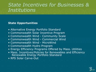 State Incentives for Businesses & Institutions State Opportunities  •  Alternative Energy Portfolio Standard  •  Commonwealth Solar Incentive Program   •  Commonwealth Wind - Community Scale   •  Commonwealth Wind - Commercial Wind  •  Commonwealth Wind - MicroWind   •  Commonwealth Hydro Program   •  Energy Efficiency Programs Offered by Mass. Utilities  •  Mass. Incentives/Policies for Renewables and Efficiency Renewable Energy Portfolio Standard  •  RPS Solar Carve-Out   