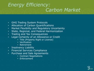 Energy Efficiency: Carbon Market GHG Trading System Protocols  Allocation of Carbon Quantifications Market Flexibility and Regulatory Uncertainty  State, Regional, and Federal Harmonization Trading and Tax Consequences Legal Certainty of an Allowance or Credit Title (Property Right or License) Verification Retirement Insolvency Liability Financial Services Compliance Purchase and Sale Agreements Contract Negotiations Enforcement 