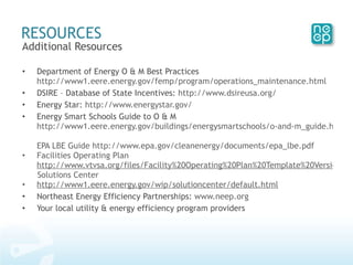 Additional Resources Department of Energy O & M Best Practices  http://www1.eere.energy.gov/femp/program/operations_maintenance.html DSIRE – Database of State Incentives:  http://www.dsireusa.org/ Energy Star:  http://www.energystar.gov/ Energy Smart Schools Guide to O & M  http://www1.eere.energy.gov/buildings/energysmartschools/o-and-m_guide.html EPA LBE Guide  http://www.epa.gov/cleanenergy/documents/epa_lbe.pdf Facilities Operating Plan  http://www.vtvsa.org/files/Facility%20Operating%20Plan%20Template%20Version%201.0.doc Solutions Center http://www1.eere.energy.gov/wip/solutioncenter/default.html Northeast Energy Efficiency Partnerships:  www.neep.org Your local utility & energy efficiency program providers RESOURCES 