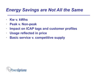 Energy Savings are Not All the Same Kw v. kWhs Peak v. Non-peak Impact on ICAP tags and customer profiles Usage reflected in price Basic service v. competitive supply 