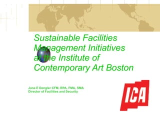 Sustainable Facilities Management Initiatives at the Institute of Contemporary Art Boston Jana E Dengler CFM, RPA, FMA, SMA Director of Facilities and Security  