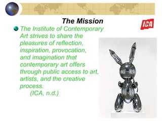 The Mission The Institute of Contemporary  Art strives to share the  pleasures of reflection,  inspiration, provocation, and imagination that  contemporary art offers  through public access to art,  artists, and the creative  process. (ICA, n.d.) 