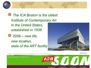 The ICA Boston is the oldest  Institute of Contemporary Art  in the United States,  established in 1936. 2006 – new life,  new location,  state of the ART facility 