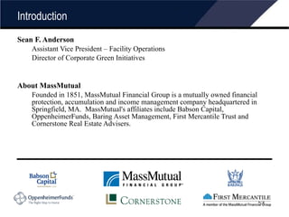 Introduction Sean F. Anderson Assistant Vice President – Facility Operations Director of Corporate Green Initiatives About MassMutual Founded in 1851, MassMutual Financial Group is a mutually owned financial protection, accumulation and income management company headquartered in Springfield, MA.  MassMutual's affiliates include Babson Capital, OppenheimerFunds, Baring Asset Management, First Mercantile Trust and Cornerstone Real Estate Advisers.  